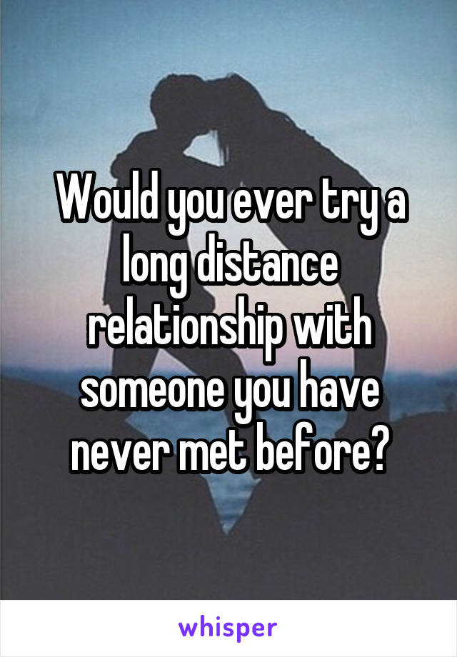 Would you ever try a long distance relationship with someone you have never met before?