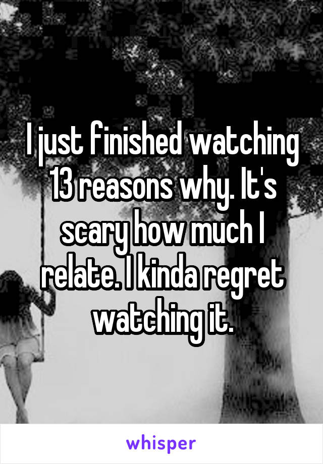 I just finished watching 13 reasons why. It's scary how much I relate. I kinda regret watching it.