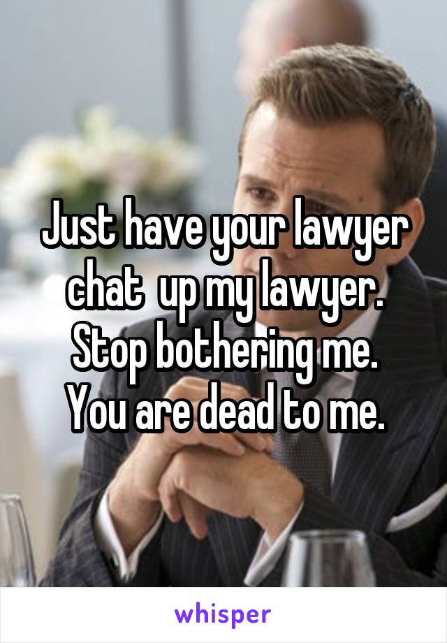 Just have your lawyer chat  up my lawyer. Stop bothering me.
You are dead to me.