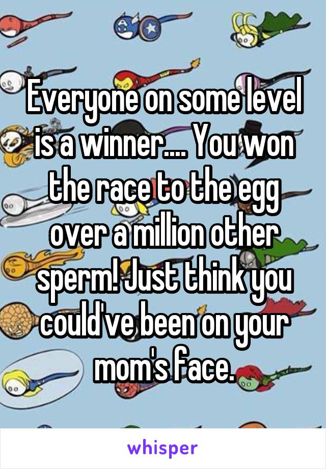 Everyone on some level is a winner.... You won the race to the egg over a million other sperm! Just think you could've been on your mom's face.