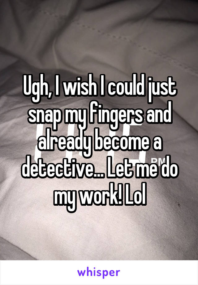 Ugh, I wish I could just snap my fingers and already become a detective... Let me do my work! Lol