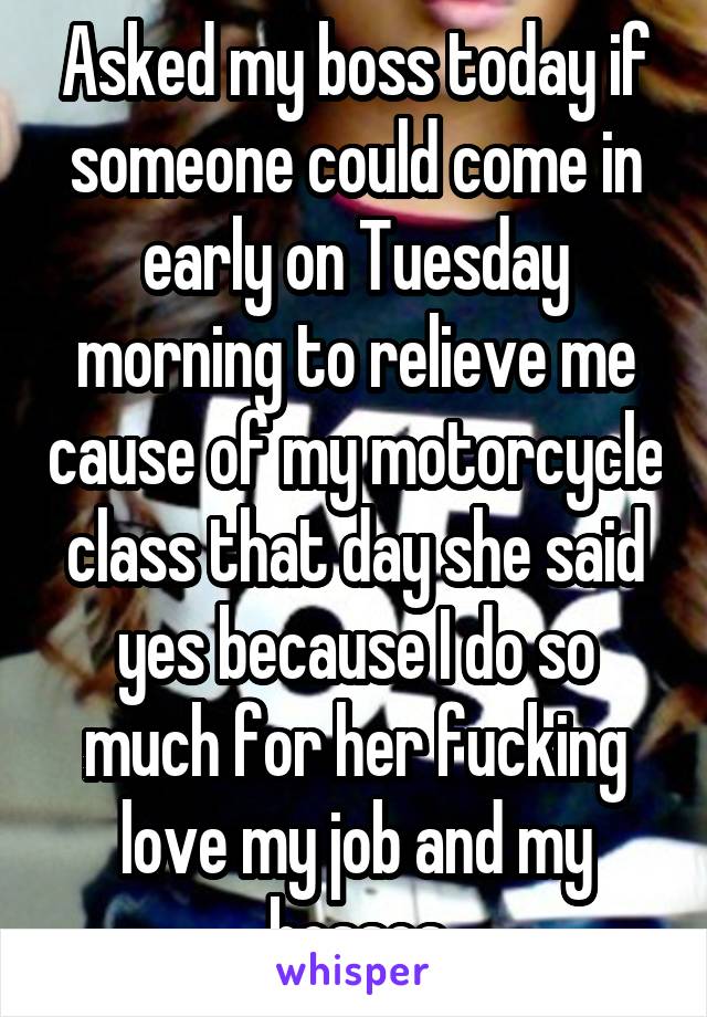 Asked my boss today if someone could come in early on Tuesday morning to relieve me cause of my motorcycle class that day she said yes because I do so much for her fucking love my job and my bosses