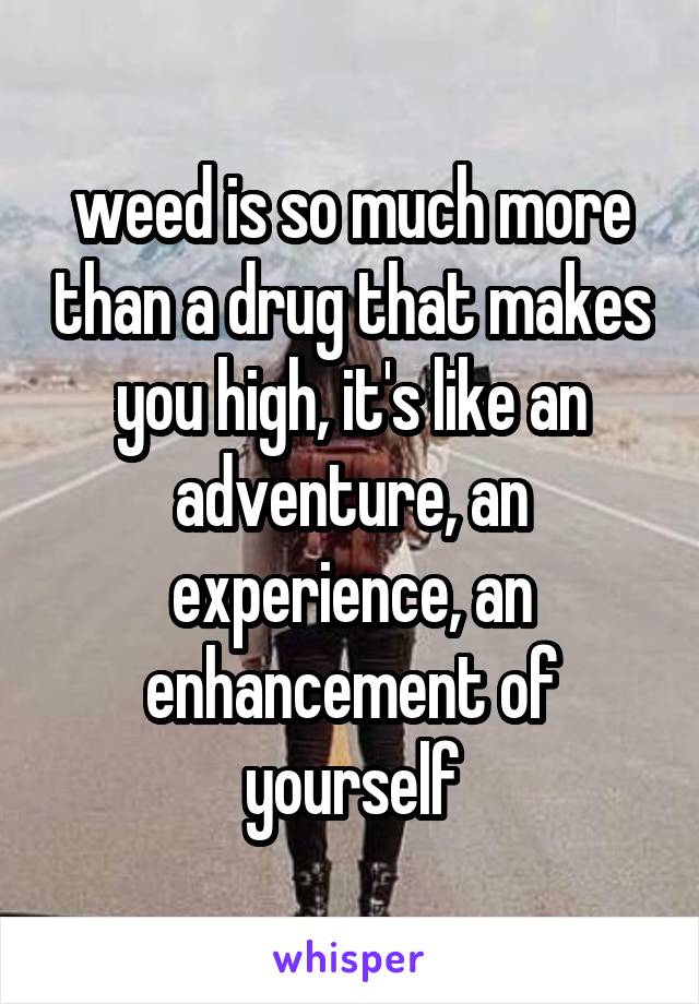 weed is so much more than a drug that makes you high, it's like an adventure, an experience, an enhancement of yourself