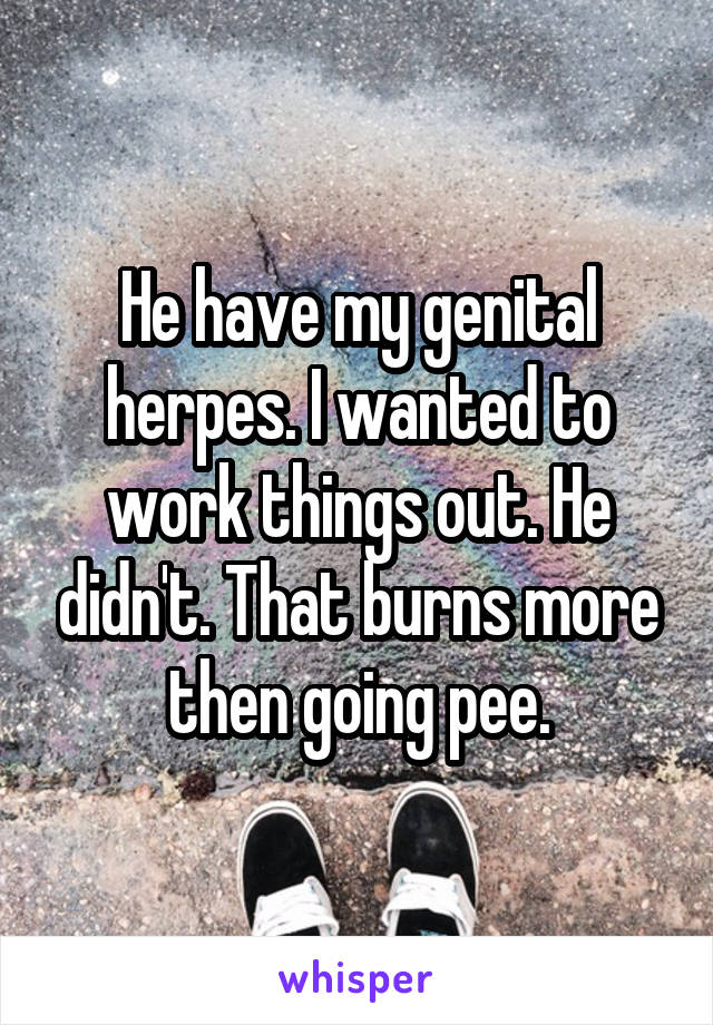 He have my genital herpes. I wanted to work things out. He didn't. That burns more then going pee.