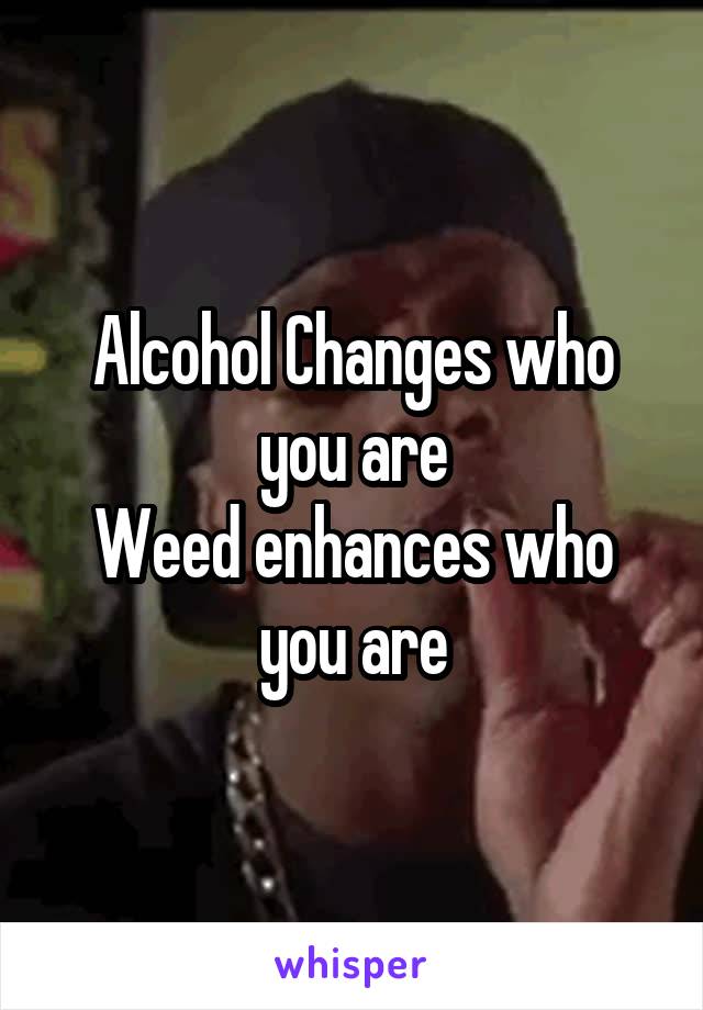 Alcohol Changes who you are
Weed enhances who you are