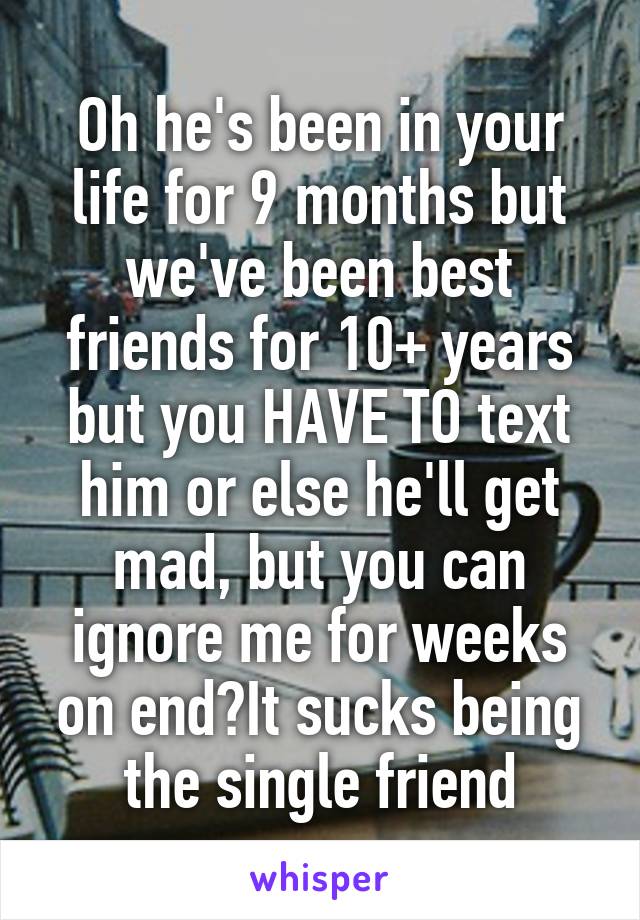 Oh he's been in your life for 9 months but we've been best friends for 10+ years but you HAVE TO text him or else he'll get mad, but you can ignore me for weeks on end?It sucks being the single friend