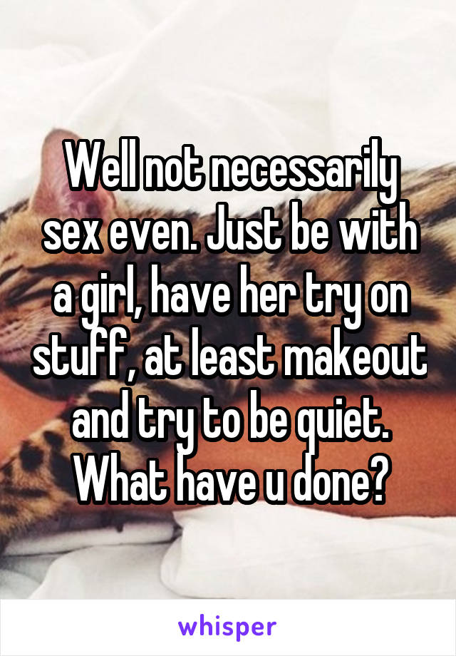 Well not necessarily sex even. Just be with a girl, have her try on stuff, at least makeout and try to be quiet. What have u done?