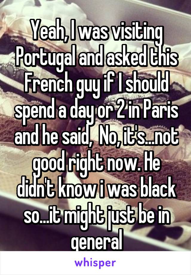 Yeah, I was visiting Portugal and asked this French guy if I should spend a day or 2 in Paris and he said,  No, it's...not good right now. He didn't know i was black so...it might just be in general