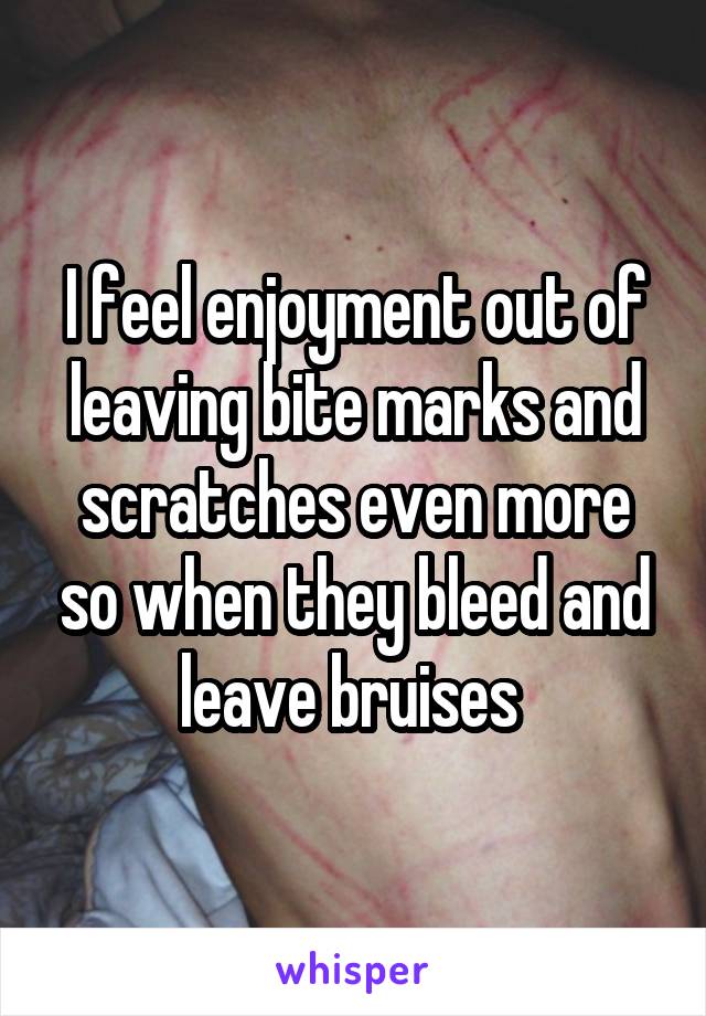 I feel enjoyment out of leaving bite marks and scratches even more so when they bleed and leave bruises 