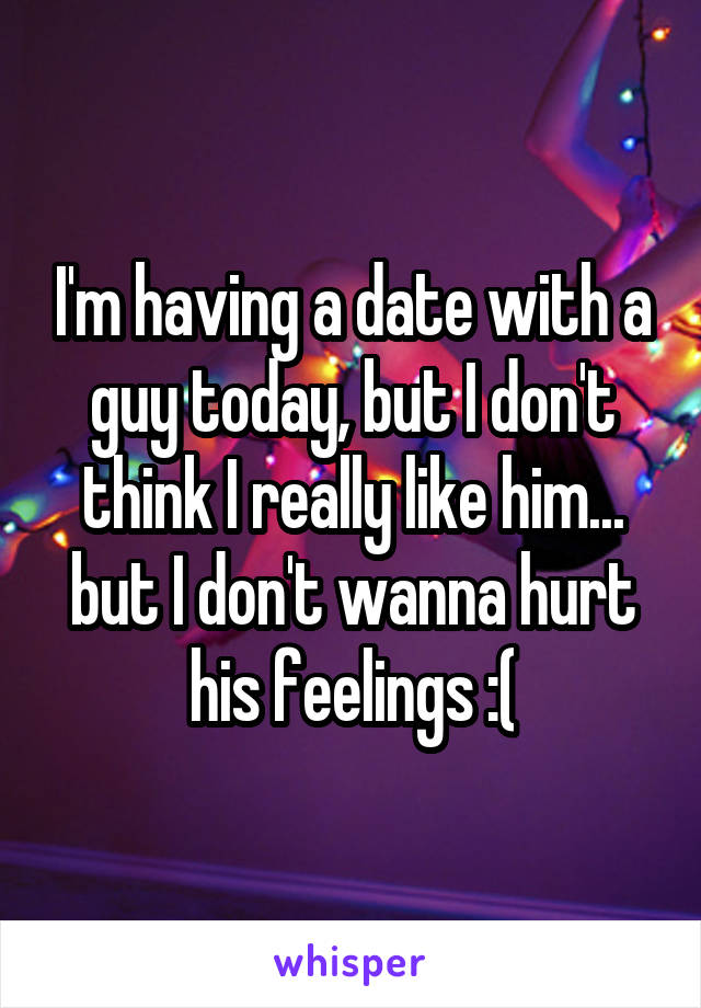 I'm having a date with a guy today, but I don't think I really like him... but I don't wanna hurt his feelings :(