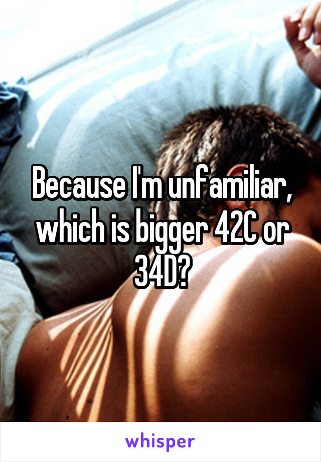 Because I'm unfamiliar, which is bigger 42C or 34D?