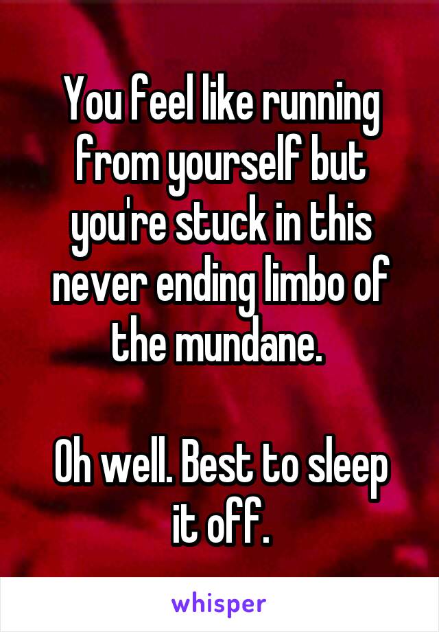 You feel like running from yourself but you're stuck in this never ending limbo of the mundane. 

Oh well. Best to sleep it off.