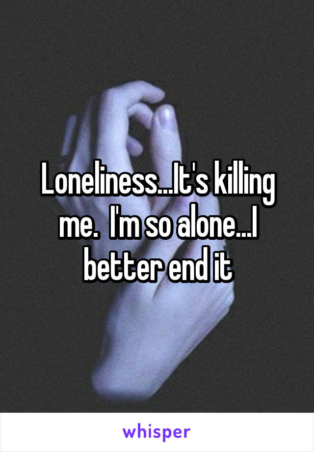 Loneliness...It's killing me.  I'm so alone...I better end it