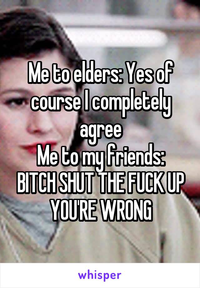 Me to elders: Yes of course I completely agree
Me to my friends: BITCH SHUT THE FUCK UP YOU'RE WRONG