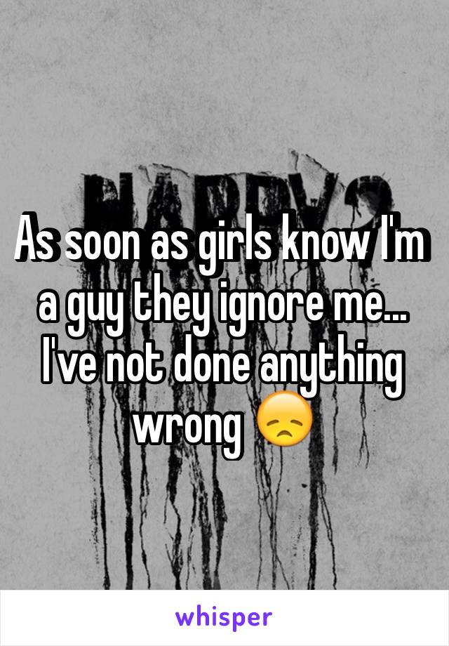 As soon as girls know I'm a guy they ignore me... I've not done anything wrong 😞