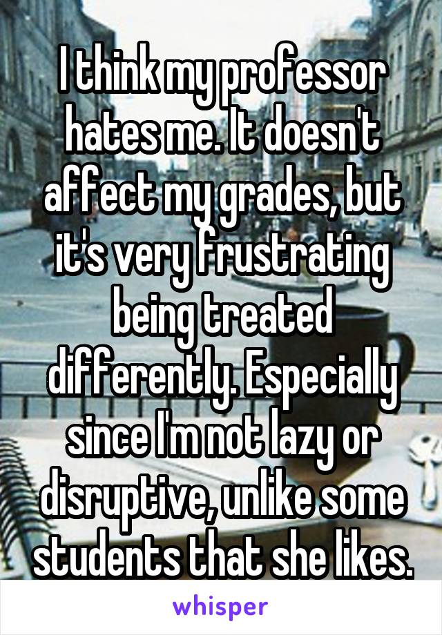 I think my professor hates me. It doesn't affect my grades, but it's very frustrating being treated differently. Especially since I'm not lazy or disruptive, unlike some students that she likes.