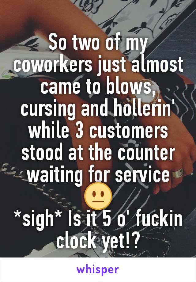 So two of my coworkers just almost came to blows, cursing and hollerin' while 3 customers stood at the counter waiting for service 😐
*sigh* Is it 5 o' fuckin clock yet!?