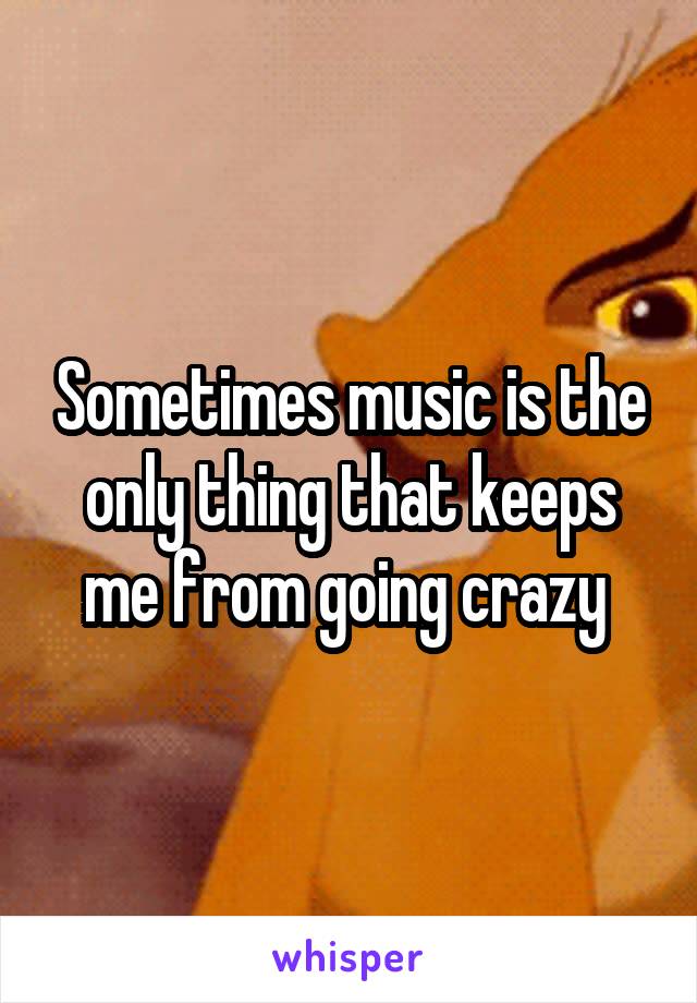 Sometimes music is the only thing that keeps me from going crazy 