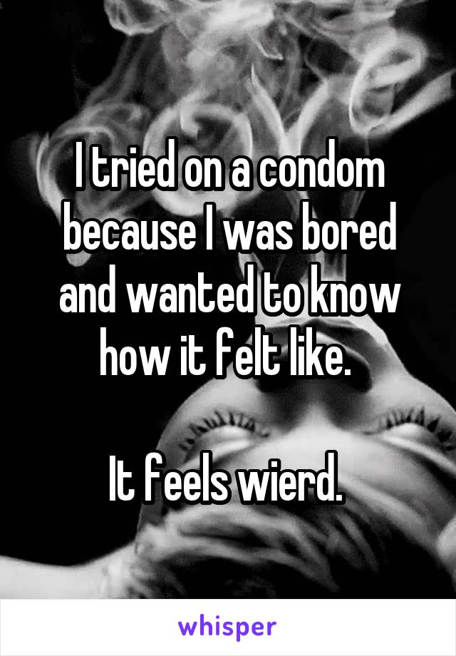 I tried on a condom because I was bored and wanted to know how it felt like. 

It feels wierd. 