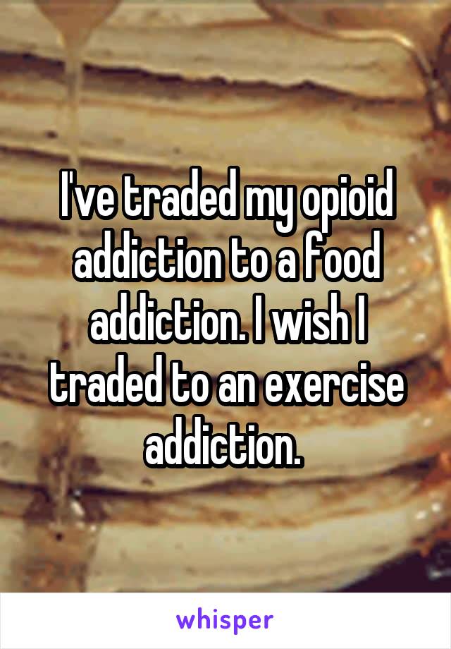 I've traded my opioid addiction to a food addiction. I wish I traded to an exercise addiction. 