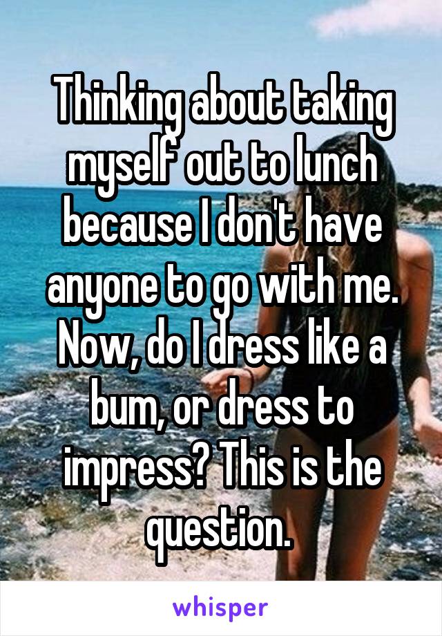 Thinking about taking myself out to lunch because I don't have anyone to go with me. Now, do I dress like a bum, or dress to impress? This is the question. 