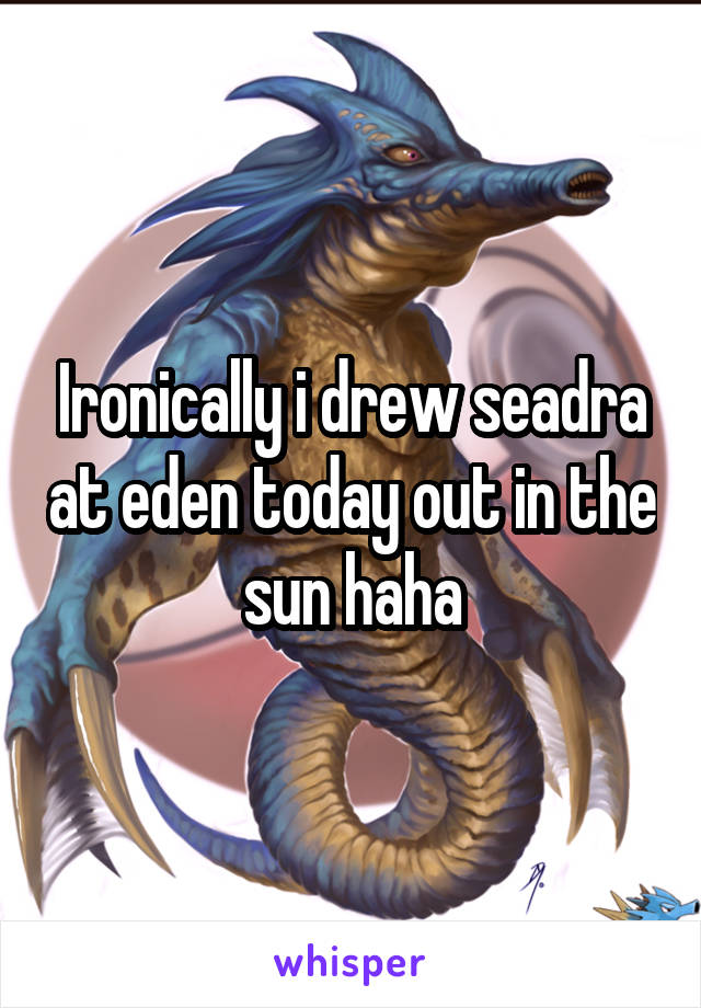 Ironically i drew seadra at eden today out in the sun haha