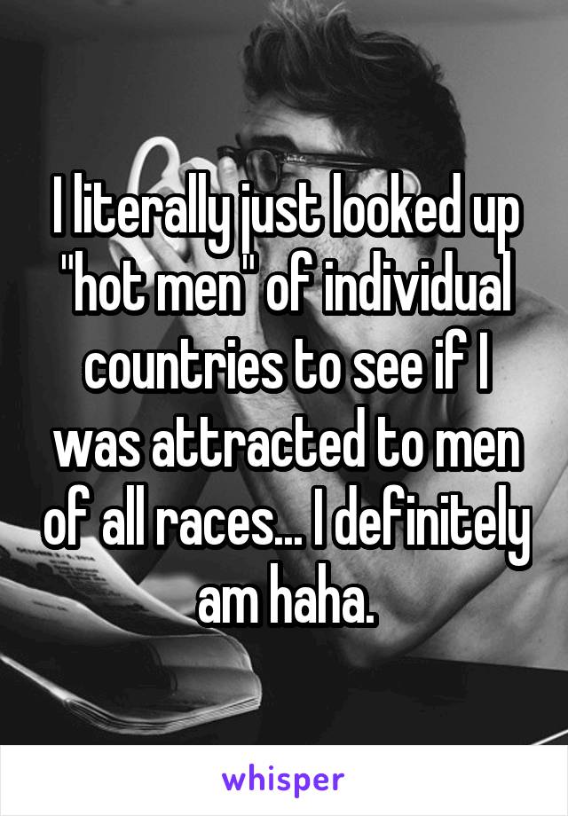 I literally just looked up "hot men" of individual countries to see if I was attracted to men of all races... I definitely am haha.