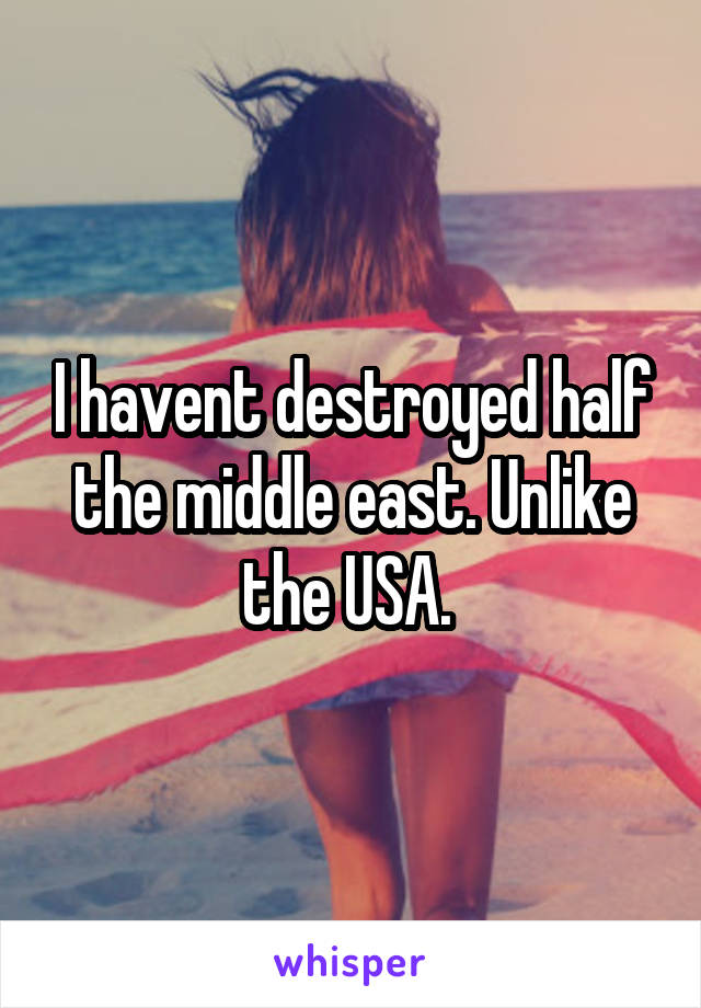 I havent destroyed half the middle east. Unlike the USA. 