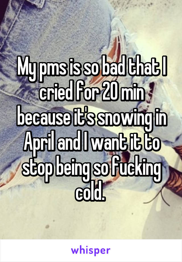 My pms is so bad that I cried for 20 min because it's snowing in April and I want it to stop being so fucking cold. 