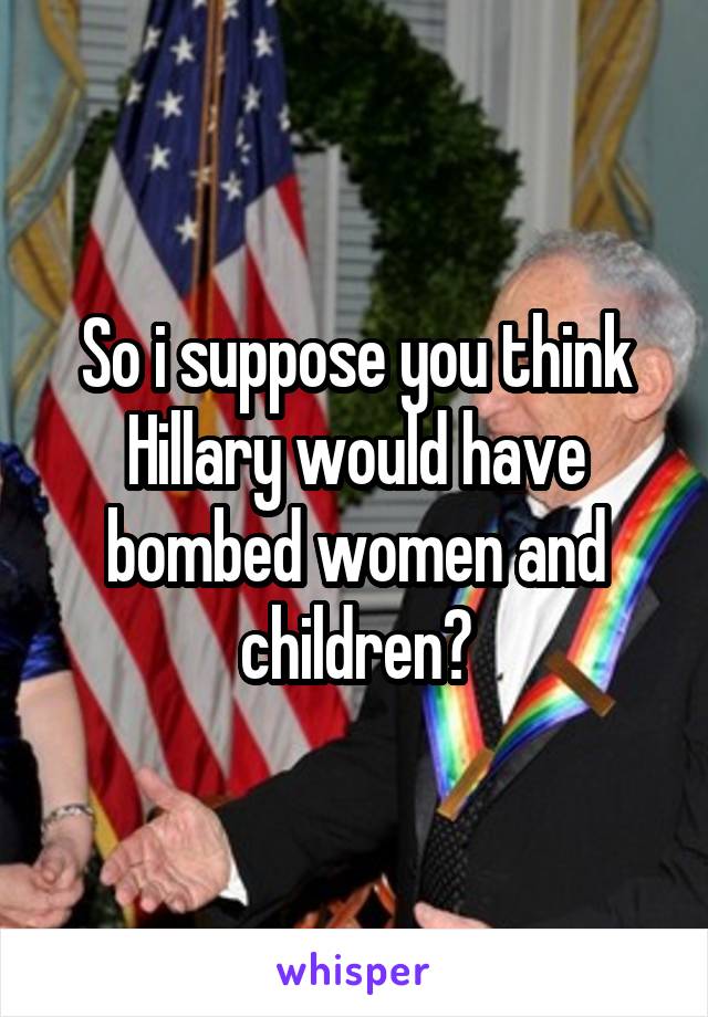 So i suppose you think Hillary would have bombed women and children?