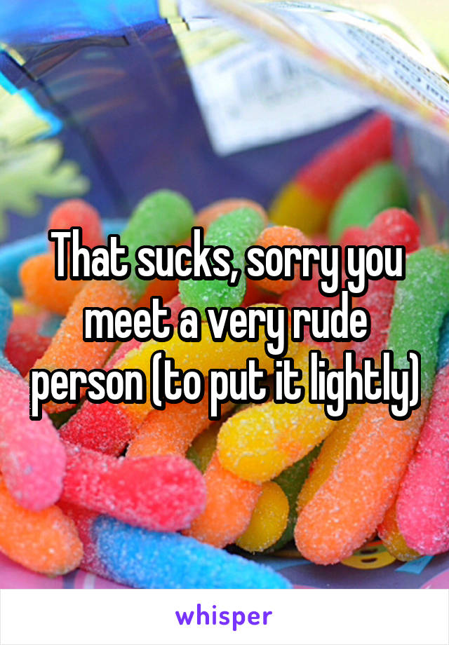 That sucks, sorry you meet a very rude person (to put it lightly)