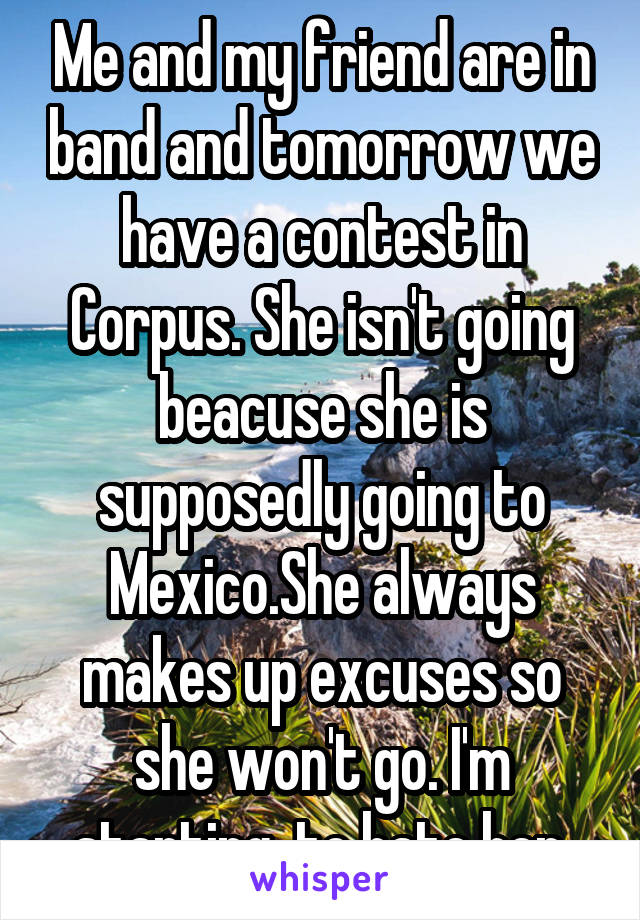 Me and my friend are in band and tomorrow we have a contest in Corpus. She isn't going beacuse she is supposedly going to Mexico.She always makes up excuses so she won't go. I'm starting  to hate her.