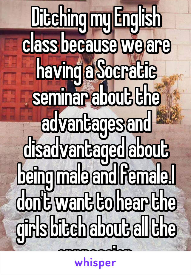 Ditching my English class because we are having a Socratic seminar about the advantages and disadvantaged about being male and female.I don't want to hear the girls bitch about all the oppression.