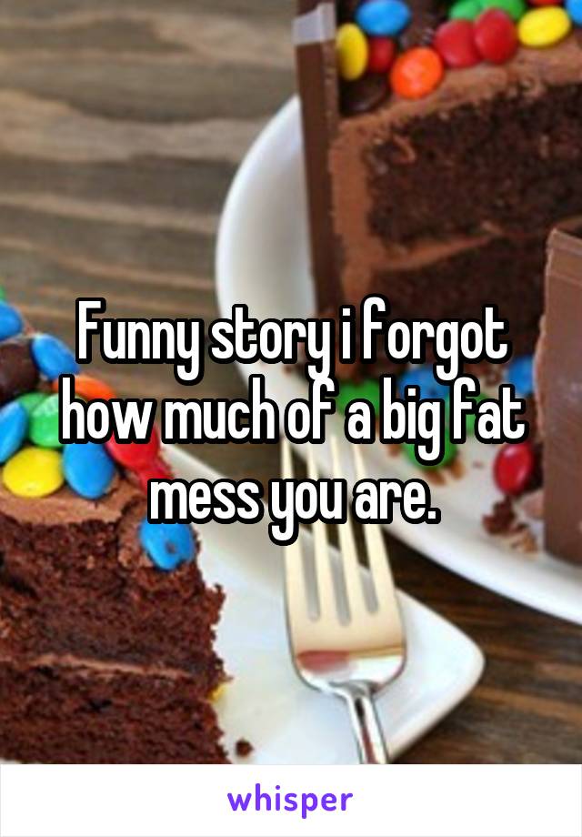 Funny story i forgot how much of a big fat mess you are.