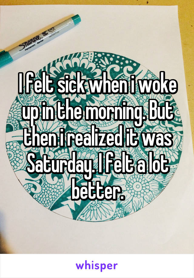 I felt sick when i woke up in the morning. But then i realized it was Saturday. I felt a lot better.