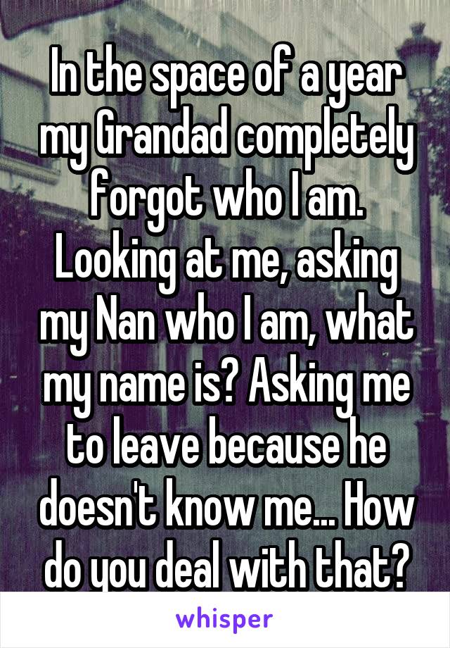 In the space of a year my Grandad completely forgot who I am. Looking at me, asking my Nan who I am, what my name is? Asking me to leave because he doesn't know me... How do you deal with that?