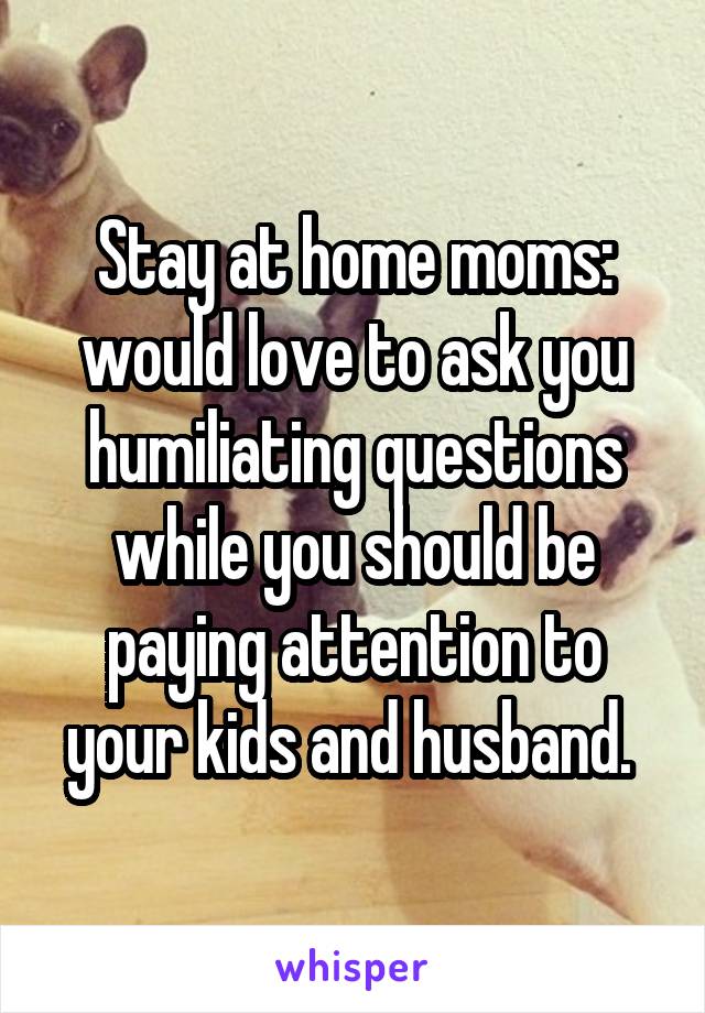 Stay at home moms: would love to ask you humiliating questions while you should be paying attention to your kids and husband. 