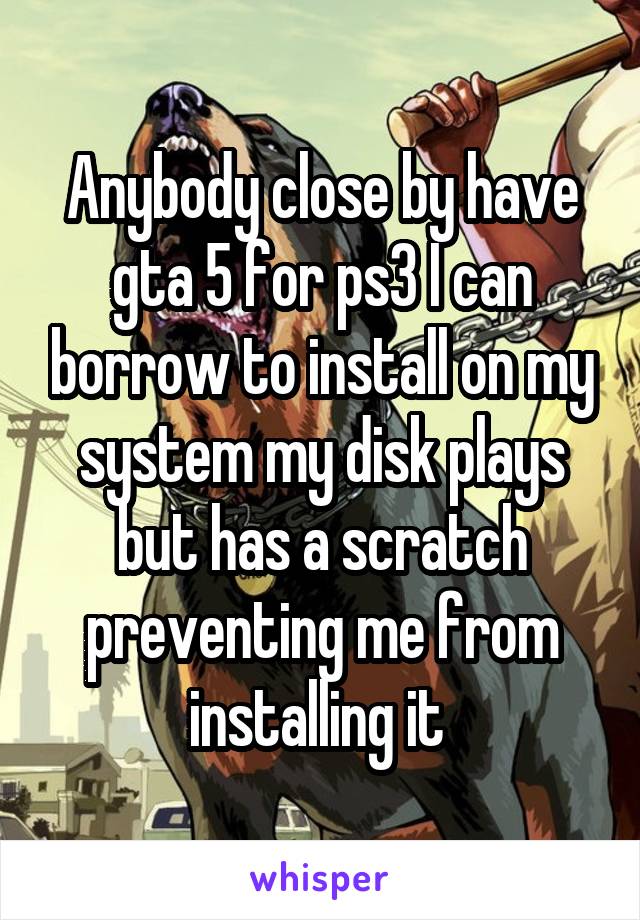 Anybody close by have gta 5 for ps3 I can borrow to install on my system my disk plays but has a scratch preventing me from installing it 