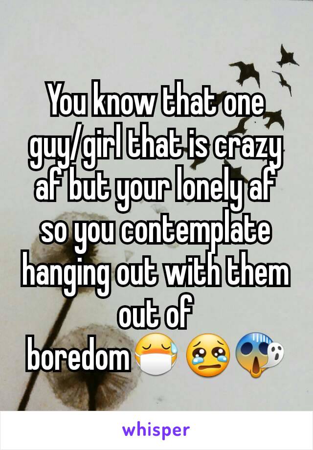 You know that one  guy/girl that is crazy af but your lonely af so you contemplate hanging out with them out of boredom😷😢😱