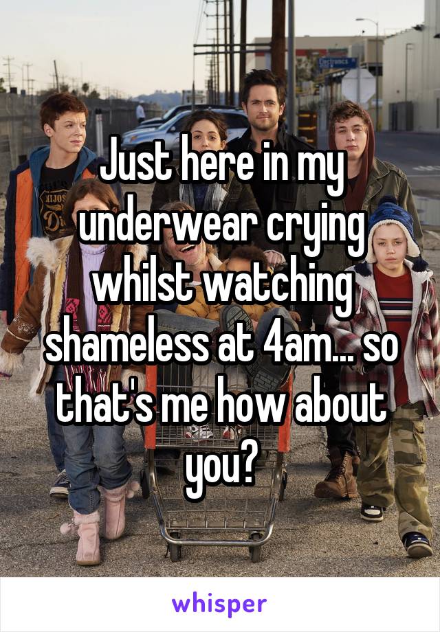 Just here in my underwear crying whilst watching shameless at 4am... so that's me how about you?