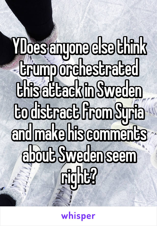 YDoes anyone else think trump orchestrated this attack in Sweden to distract from Syria and make his comments about Sweden seem right?