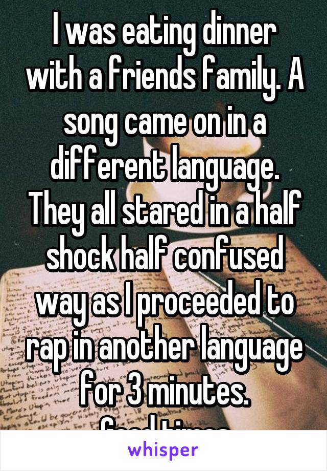 I was eating dinner with a friends family. A song came on in a different language. They all stared in a half shock half confused way as I proceeded to rap in another language for 3 minutes.
Good times