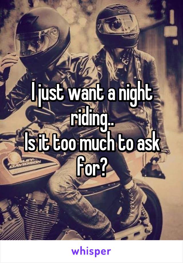 I just want a night riding..
Is it too much to ask for?