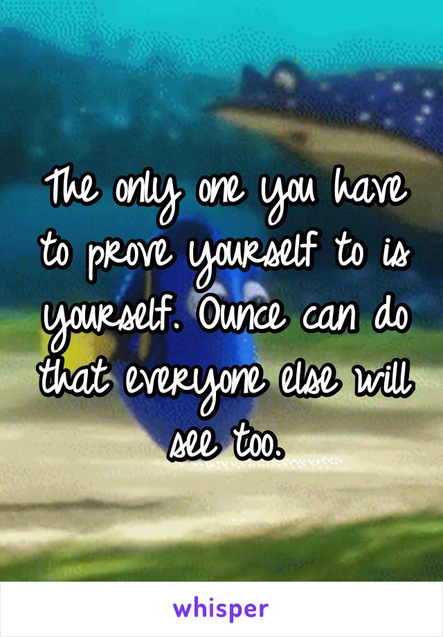 The only one you have to prove yourself to is yourself. Ounce can do that everyone else will see too.