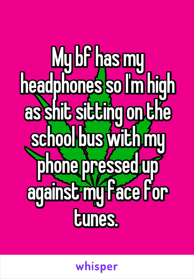 My bf has my headphones so I'm high as shit sitting on the school bus with my phone pressed up against my face for tunes. 