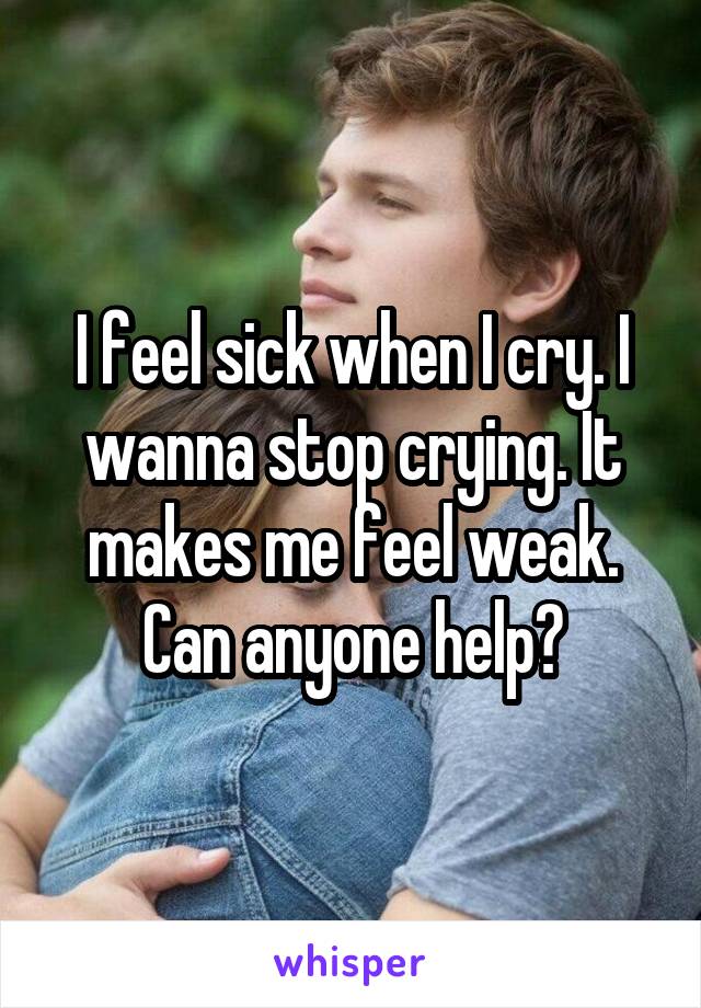 I feel sick when I cry. I wanna stop crying. It makes me feel weak. Can anyone help?