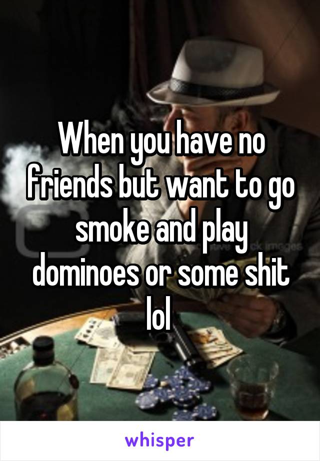 When you have no friends but want to go smoke and play dominoes or some shit lol 