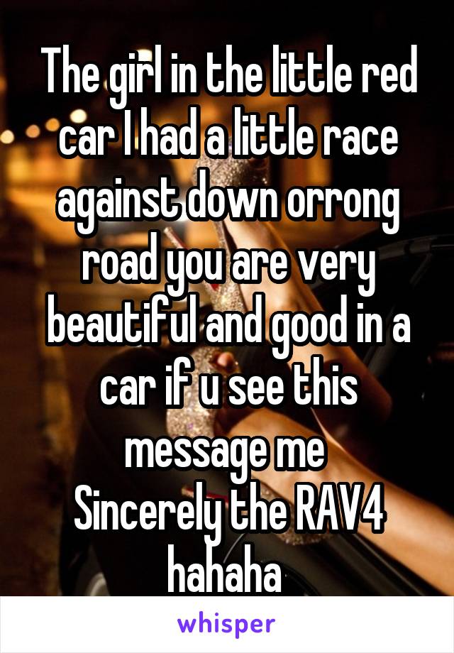 The girl in the little red car I had a little race against down orrong road you are very beautiful and good in a car if u see this message me 
Sincerely the RAV4 hahaha 