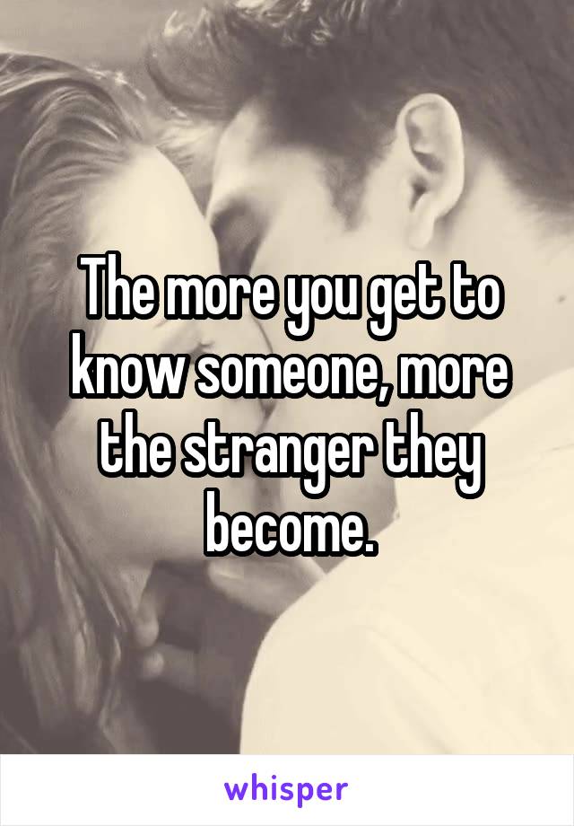 The more you get to know someone, more the stranger they become.