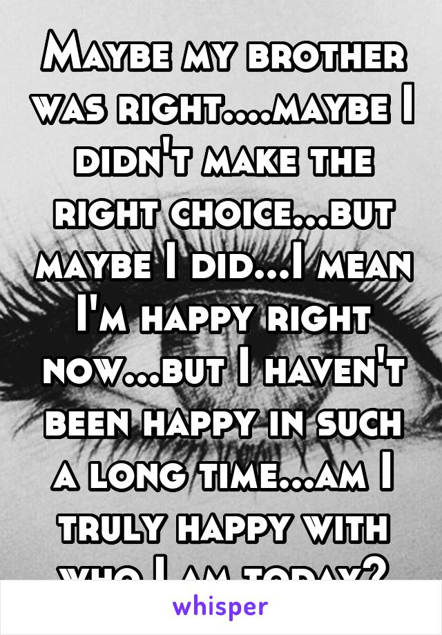 Maybe my brother was right....maybe I didn't make the right choice...but maybe I did...I mean I'm happy right now...but I haven't been happy in such a long time...am I truly happy with who I am today?